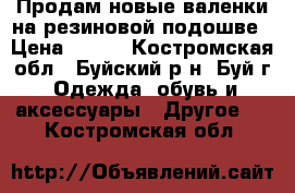 Продам новые валенки на резиновой подошве › Цена ­ 400 - Костромская обл., Буйский р-н, Буй г. Одежда, обувь и аксессуары » Другое   . Костромская обл.